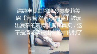 清纯丰满白皙的20岁萝莉美眉【害羞 舒服 又想笑】被玩出复杂的表情，贵在真实，这不是演能演得出来的！内射了两次