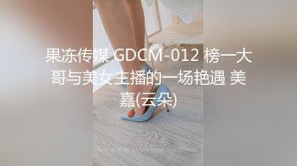 果冻传媒 GDCM-012 榜一大哥与美女主播的一场艳遇 美嘉(云朵)