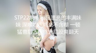 STP22896 极品漂亮的丰满妹妹 深喉吃鸡鸡毫不含糊 一顿猛曹后入黑丝大屁股爽翻天