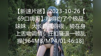 【新速片遞】 2023-10-26【69口嗨哥】难得约了个极品妹妹，大长腿骚得很，骑在身上舌吻调情，狂扣骚逼一顿乱操[964MB/MP4/01:46:18]