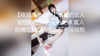 【极品反差母狗】表面的女人 背后的母狗 穷人的女神 富人的精盆 高清私拍527P 淫母狗篇