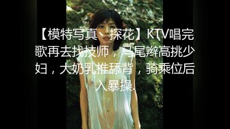 【模特写真丶探花】KTV唱完歌再去找技师，马尾辫高挑少妇，大奶乳推舔背，骑乘位后入暴操.