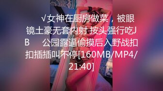 ❤️√女神在厨房做菜，被眼镜土豪无套内射 按头强行吃JB❤️公园露逼偷摸后入野战扣扣插插叫不停[160MB/MP4/21:40]