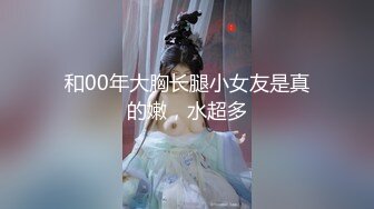 和00年大胸长腿小女友是真的嫩，水超多