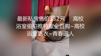 最新私房售价132元❤️高校浴室偷拍推特重金自购~高校浴室更衣~青春逼人