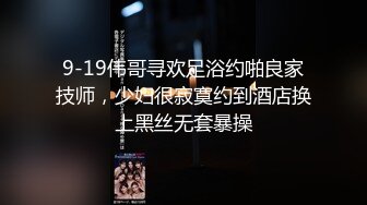 9-19伟哥寻欢足浴约啪良家技师，少妇很寂寞约到酒店换上黑丝无套暴操