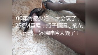 00年骨感少妇 ：太会玩了，25CM巨屌，瓶子插逼，菊花大运动，娇喘呻吟太骚了！