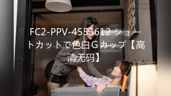 FC2-PPV-4553612 ショートカットで色白Ｇカップ【高清无码】