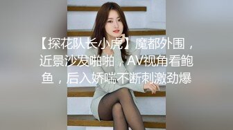 【探花队长小虎】魔都外围，近景沙发啪啪，AV视角看鲍鱼，后入娇喘不断刺激劲爆