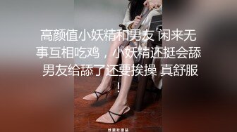 高颜值小妖精和男友 闲来无事互相吃鸡，小妖精还挺会舔 男友给舔了还要挨操 真舒服！