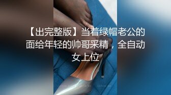 【出完整版】当着绿帽老公的面给年轻的帅哥采精，全自动女上位