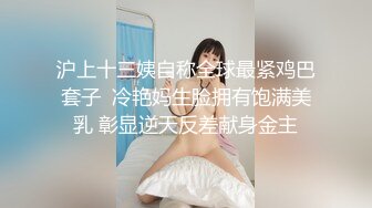 沪上十三姨自称全球最紧鸡巴套子  冷艳妈生脸拥有饱满美乳 彰显逆天反差献身金主