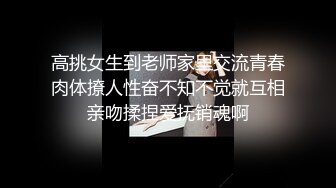 高挑女生到老师家里交流青春肉体撩人性奋不知不觉就互相亲吻揉捏爱抚销魂啊