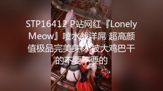 STP16412 P站网红『LonelyMeow』喷水战洋屌 超高颜值极品完美身材 被大鸡巴干的不要不要的