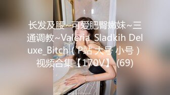 长发及腰~可爱肥臀嫩妹~三通调教~Valeria_Sladkih Deluxe_Bitch（P站 大号 小号）视频合集【170V】 (69)