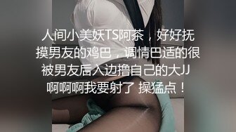 人间小美妖TS阿茶，好好抚摸男友的鸡巴，调情巴适的很 被男友后入边撸自己的大JJ  啊啊啊我要射了 操猛点！