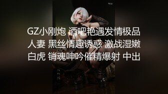 GZ小刚炮 酒吧艳遇发情极品人妻 黑丝情趣诱惑 激战湿嫩白虎 销魂呻吟催精爆射 中出