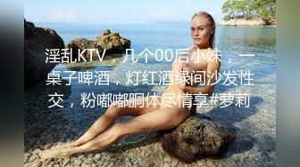 淫乱KTV，几个00后小妹，一桌子啤酒，灯红酒绿间沙发性交，粉嘟嘟胴体尽情享#萝莉